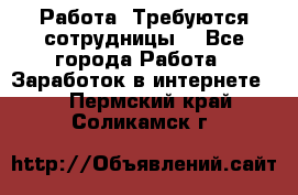 Работа .Требуются сотрудницы  - Все города Работа » Заработок в интернете   . Пермский край,Соликамск г.